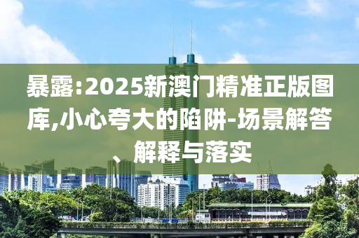 暴露:2025新澳门精准正版图库,小心夸大的陷阱-场景解答、解释与落实