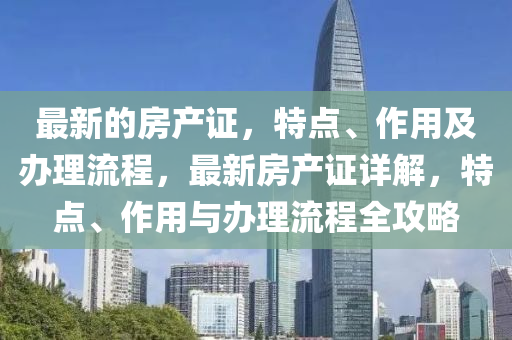 最新的房产证，特点、作用及办理流程，最新房产证详解，特点、作用与办理流程全攻略