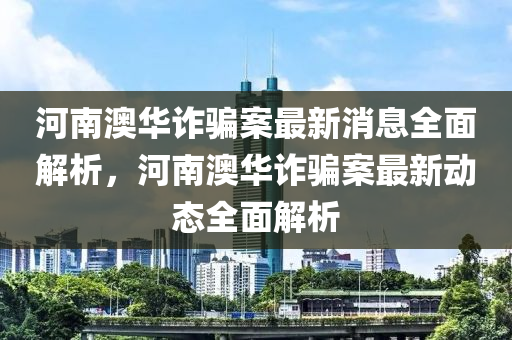 河南澳华诈骗案最新消息全面解析，河南澳华诈骗案最新动态全面解析