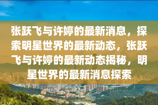 张跃飞与许婷的最新消息，探索明星世界的最新动态，张跃飞与许婷的最新动态揭秘，明星世界的最新消息探索