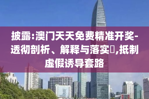 披露:澳门天天免费精准开奖-透彻剖析、解释与落实​,抵制虚假诱导套路