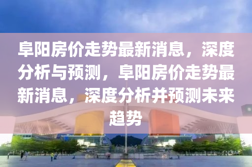阜阳房价走势最新消息，深度分析与预测，阜阳房价走势最新消息，深度分析并预测未来趋势