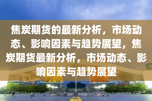 焦炭期货的最新分析，市场动态、影响因素与趋势展望，焦炭期货最新分析，市场动态、影响因素与趋势展望
