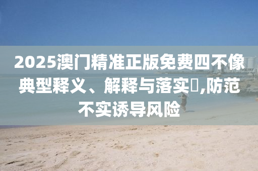 2025澳门精准正版免费四不像典型释义、解释与落实​,防范不实诱导风险