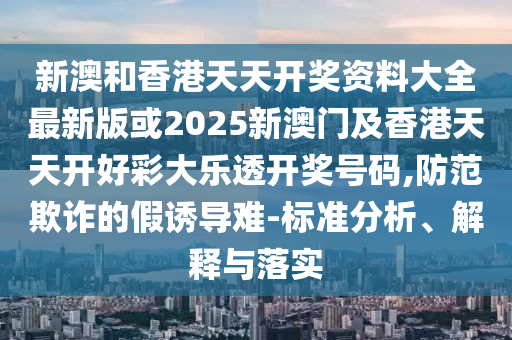 新澳和香港天天开奖资料大全最新版或2025新澳门及香港天天开好彩大乐透开奖号码,防范欺诈的假诱导难-标准分析、解释与落实