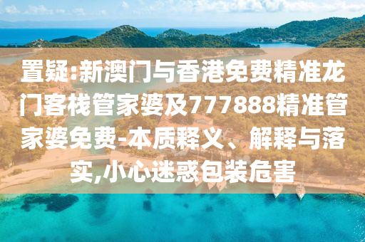 置疑:新澳门与香港免费精准龙门客栈管家婆及777888精准管家婆免费-本质释义、解释与落实,小心迷惑包装危害