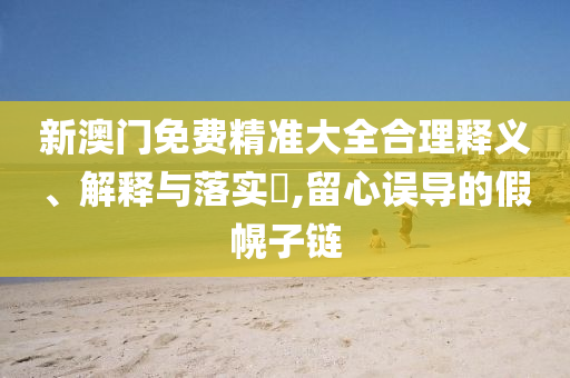 新澳门免费精准大全合理释义、解释与落实​,留心误导的假幌子链