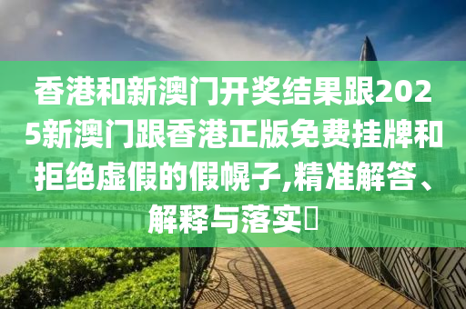 香港和新澳门开奖结果跟2025新澳门跟香港正版免费挂牌和拒绝虚假的假幌子,精准解答、解释与落实​