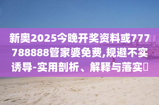 新奥2025今晚开奖资料或777788888管家婆免费,规避不实诱导-实用剖析、解释与落实​