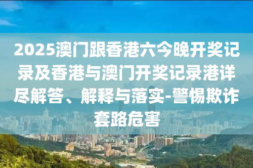 2025澳门跟香港六今晚开奖记录及香港与澳门开奖记录港详尽解答、解释与落实-警惕欺诈套路危害