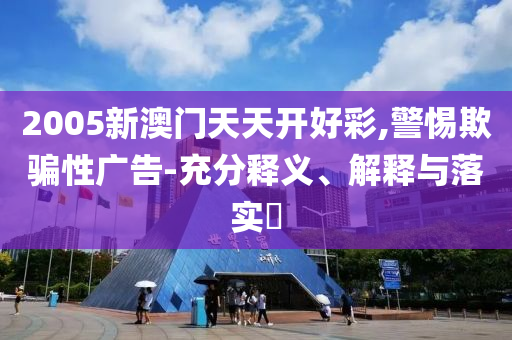 2005新澳门天天开好彩,警惕欺骗性广告-充分释义、解释与落实​