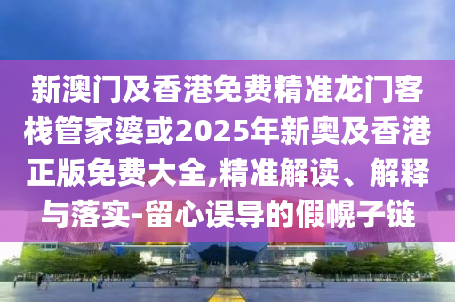 新澳门及香港免费精准龙门客栈管家婆或2025年新奥及香港正版免费大全,精准解读、解释与落实-留心误导的假幌子链