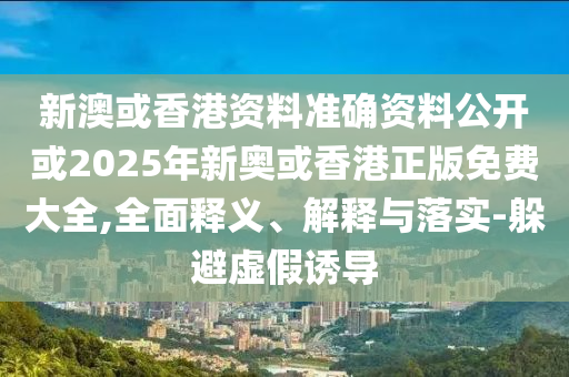 新澳或香港资料准确资料公开或2025年新奥或香港正版免费大全,全面释义、解释与落实-躲避虚假诱导