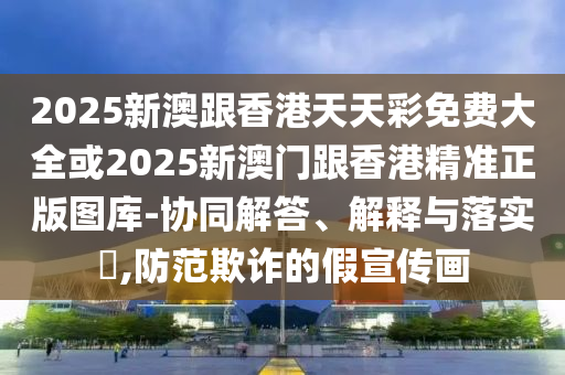 2025新澳跟香港天天彩免费大全或2025新澳门跟香港精准正版图库-协同解答、解释与落实​,防范欺诈的假宣传画