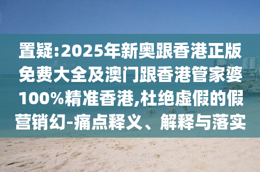 置疑:2025年新奥跟香港正版免费大全及澳门跟香港管家婆100%精准香港,杜绝虚假的假营销幻-痛点释义、解释与落实