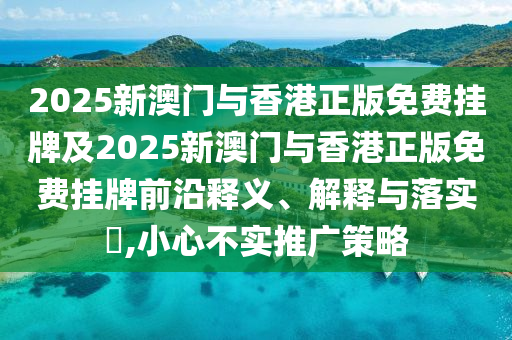 2025新澳门与香港正版免费挂牌及2025新澳门与香港正版免费挂牌前沿释义、解释与落实​,小心不实推广策略