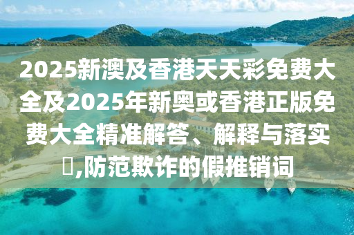 2025新澳及香港天天彩免费大全及2025年新奥或香港正版免费大全精准解答、解释与落实​,防范欺诈的假推销词