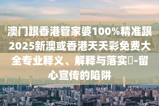 澳门跟香港管家婆100%精准跟2025新澳或香港天天彩免费大全专业释义、解释与落实​-留心宣传的陷阱