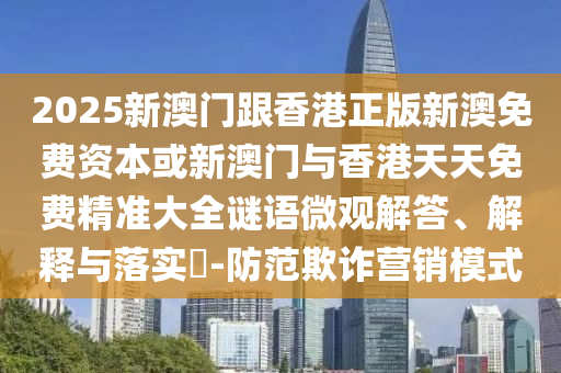 2025新澳门跟香港正版新澳免费资本或新澳门与香港天天免费精准大全谜语微观解答、解释与落实​-防范欺诈营销模式