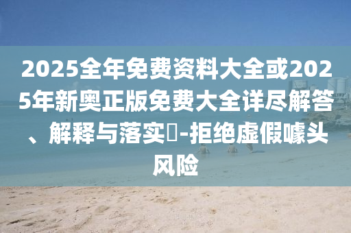 2025全年免费资料大全或2025年新奥正版免费大全详尽解答、解释与落实​-拒绝虚假噱头风险