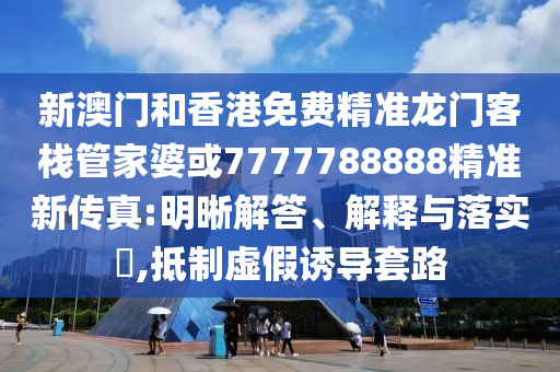 新澳门和香港免费精准龙门客栈管家婆或7777788888精准新传真:明晰解答、解释与落实​,抵制虚假诱导套路
