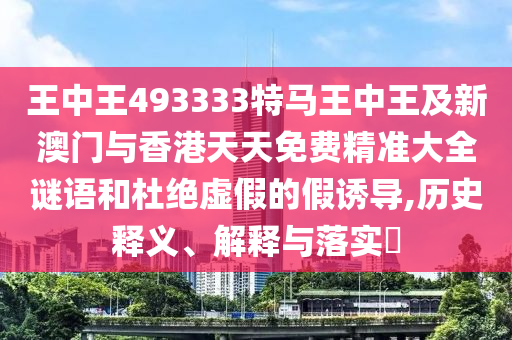王中王493333特马王中王及新澳门与香港天天免费精准大全谜语和杜绝虚假的假诱导,历史释义、解释与落实​