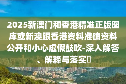 2025新澳门和香港精准正版图库或新澳跟香港资料准确资料公开和小心虚假鼓吹-深入解答、解释与落实​