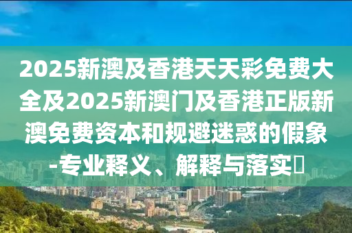 2025新澳及香港天天彩免费大全及2025新澳门及香港正版新澳免费资本和规避迷惑的假象-专业释义、解释与落实​