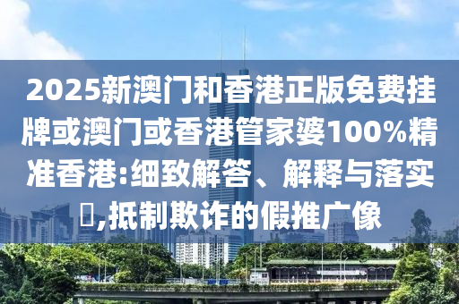 2025新澳门和香港正版免费挂牌或澳门或香港管家婆100%精准香港:细致解答、解释与落实​,抵制欺诈的假推广像