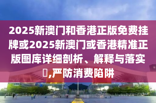 2025新澳门和香港正版免费挂牌或2025新澳门或香港精准正版图库详细剖析、解释与落实​,严防消费陷阱