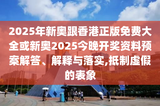 2025年新奥跟香港正版免费大全或新奥2025今晚开奖资料预案解答、解释与落实,抵制虚假的表象