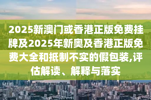 2025新澳门或香港正版免费挂牌及2025年新奥及香港正版免费大全和抵制不实的假包装,评估解读、解释与落实