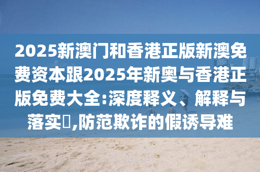 2025新澳门和香港正版新澳免费资本跟2025年新奥与香港正版免费大全:深度释义、解释与落实​,防范欺诈的假诱导难