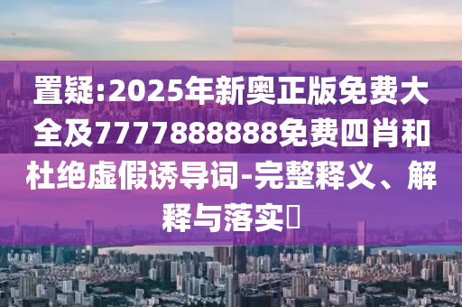 置疑:2025年新奥正版免费大全及7777888888免费四肖和杜绝虚假诱导词-完整释义、解释与落实​