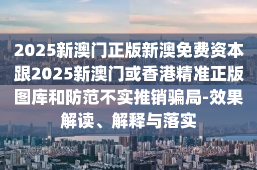 2025新澳门正版新澳免费资本跟2025新澳门或香港精准正版图库和防范不实推销骗局-效果解读、解释与落实