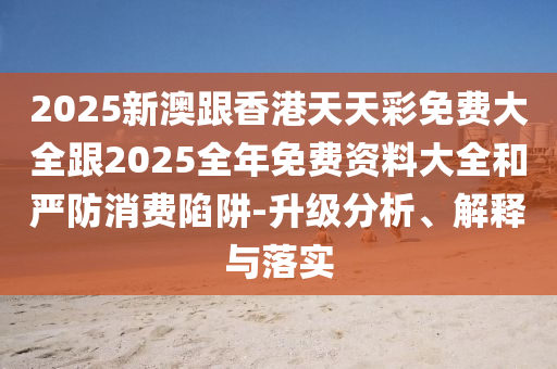 2025新澳跟香港天天彩免费大全跟2025全年免费资料大全和严防消费陷阱-升级分析、解释与落实