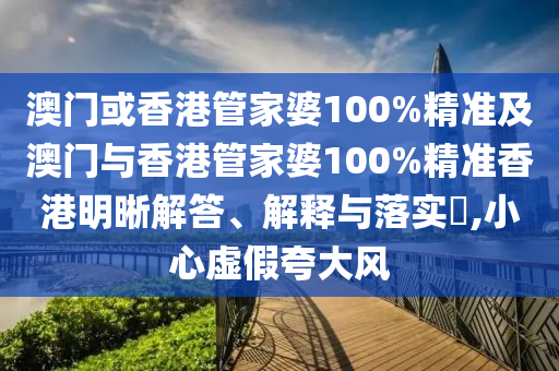 澳门或香港管家婆100%精准及澳门与香港管家婆100%精准香港明晰解答、解释与落实​,小心虚假夸大风