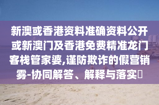 新澳或香港资料准确资料公开或新澳门及香港免费精准龙门客栈管家婆,谨防欺诈的假营销雾-协同解答、解释与落实​