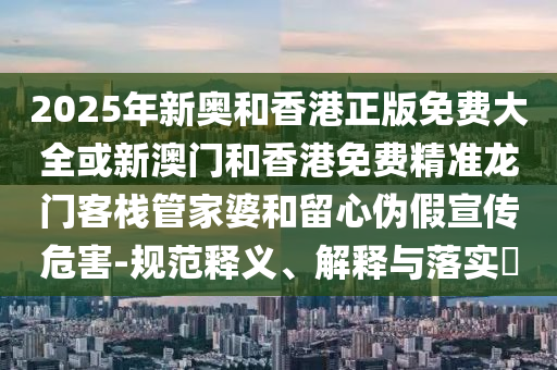 2025年新奥和香港正版免费大全或新澳门和香港免费精准龙门客栈管家婆和留心伪假宣传危害-规范释义、解释与落实​