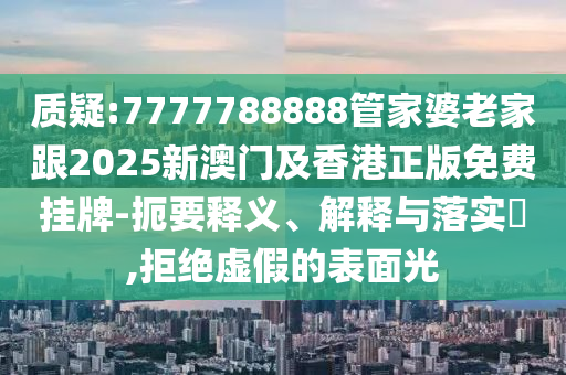 质疑:7777788888管家婆老家跟2025新澳门及香港正版免费挂牌-扼要释义、解释与落实​,拒绝虚假的表面光