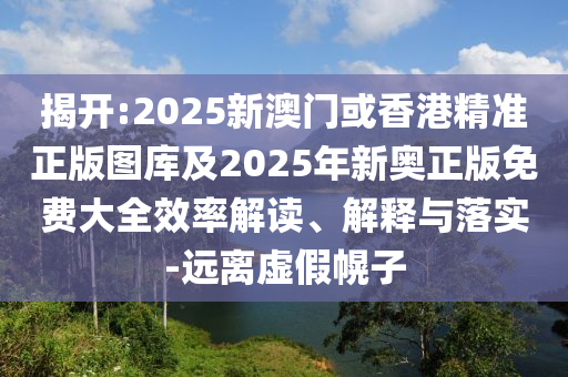 揭开:2025新澳门或香港精准正版图库及2025年新奥正版免费大全效率解读、解释与落实-远离虚假幌子