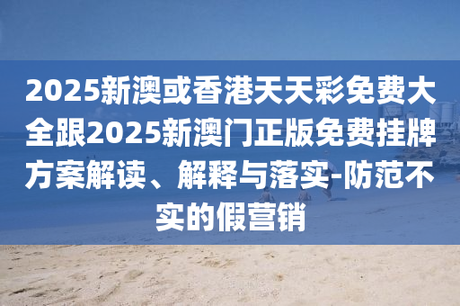 2025新澳或香港天天彩免费大全跟2025新澳门正版免费挂牌方案解读、解释与落实-防范不实的假营销