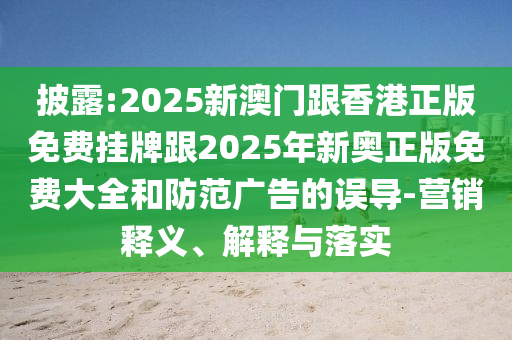 披露:2025新澳门跟香港正版免费挂牌跟2025年新奥正版免费大全和防范广告的误导-营销释义、解释与落实