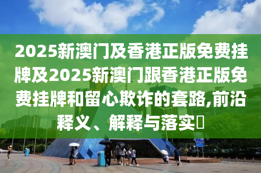 2025新澳门及香港正版免费挂牌及2025新澳门跟香港正版免费挂牌和留心欺诈的套路,前沿释义、解释与落实​