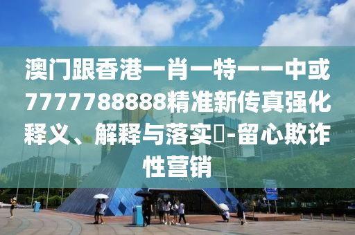 澳门跟香港一肖一特一一中或7777788888精准新传真强化释义、解释与落实​-留心欺诈性营销