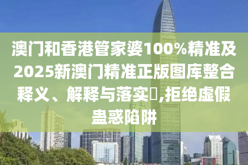 澳门和香港管家婆100%精准及2025新澳门精准正版图库整合释义、解释与落实​,拒绝虚假蛊惑陷阱