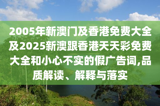 2005年新澳门及香港免费大全及2025新澳跟香港天天彩免费大全和小心不实的假广告词,品质解读、解释与落实