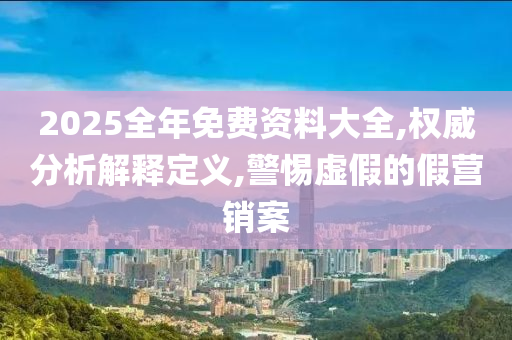2025全年免费资料大全,权威分析解释定山东水清源环保科技有限公司义,警惕虚假的假营销案