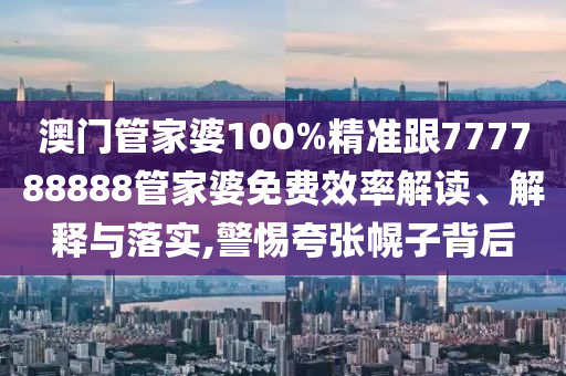 澳门管家婆100%精准跟777788888管家婆免费效率解读、解释与落实,警惕夸张幌子背后