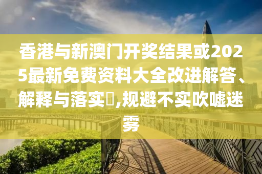 香港与新澳门开奖结果或2025最新免费资料大全改进解答、解释与落实​,规避不实吹嘘迷雾